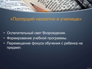 «Ползущий неохотно в училище»
• Ослепительный свет Возрождения.
• Формирование учебной программы.
• Перемещение фокуса обучения с ребенка на
предмет.
 