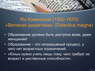 Ян Коменский (1592-1670)
«Великая дидактика» (Didactica magna)
• Образование должно быть доступно всем, даже
женщинам!
• Образование – это непрерывный процесс, у
него нет возрастных ограничений.
• «Юных нужно учить лишь тому, чего требует их
возраст и умственные способности».
 