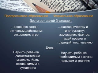 Прогрессивное образование Формальное образование
…решению задач;
активным действиям;
открытиям; игре
Достигает целей благодаря:
…наставничеству и
инструктажу;
заучиванию фактов,
идей правил и
традиций; послушанию
Цель:
Научить ребенка
самостоятельно
мыслить, быть
независимым в
суждениях
Научить ребенка
необходимым в жизни
навыкам и знаниям
 