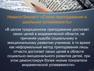 Невилл Беннетт «Стили преподавания и
школьная успеваемость»
«В целом традиционное преподавание достигает
своих целей в академической области, не
причиняя ущерба социальному и
эмоциональному развитию учеников; в то время
как неформальный метод преподавания лишь
отчасти достигает своих целей в области
социально-эмоционального развития детей, при
этом демонстрируя более низкие показатели
академической успеваемости».
 