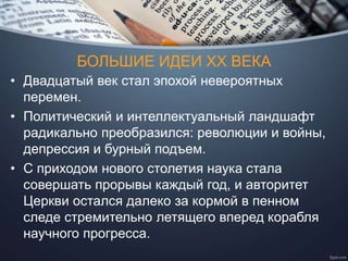 БОЛЬШИЕ ИДЕИ ХХ ВЕКА
• Двадцатый век стал эпохой невероятных
перемен.
• Политический и интеллектуальный ландшафт
радикально преобразился: революции и войны,
депрессия и бурный подъем.
• С приходом нового столетия наука стала
совершать прорывы каждый год, и авторитет
Церкви остался далеко за кормой в пенном
следе стремительно летящего вперед корабля
научного прогресса.
 