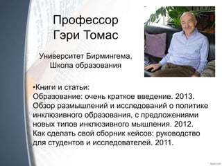 Профессор
Гэри Томас
Университет Бирмингема,
Школа образования
•Книги и статьи:
Образование: очень краткое введение. 2013.
Обзор размышлений и исследований о политике
инклюзивного образования, с предложениями
новых типов инклюзивного мышления. 2012.
Как сделать свой сборник кейсов: руководство
для студентов и исследователей. 2011.
 