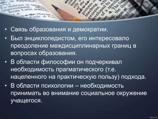 • Связь образования и демократии.
• Был энциклопедистом, его интересовало
преодоление междисциплинарных границ в
вопросах образования.
• В области философии он подчеркивал
необходимость прагматического (т.е.
нацеленного на практическую пользу) подхода.
• В области психологии – необходимость
принимать во внимание социальное окружение
учащегося.
 