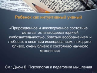 Ребенок как интуитивный ученый
«Прирожденное и неиспорченное состояние
детства, отличающееся горячей
любознательностью, богатым воображением и
любовью к опытным исследованиям, находится
близко, очень близко к состоянию научного
мышления»
См.: Дьюи Д. Психология и педагогика мышления
 