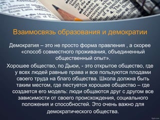 Взаимосвязь образования и демократии
Демократия – это не просто форма правления , а скорее
«способ совместного проживания, объединенный
общественный опыт».
Хорошее общество, по Дьюи, - это открытое общество, где
у всех людей равные права и все пользуются плодами
своего труда на благо общества. Школа должна быть
таким местом, где пестуется хорошее общество – где
создается его модель: люди общаются друг с другом все
зависимости от своего происхождения, социального
положения и способностей. Это очень важно для
демократического общества.
 