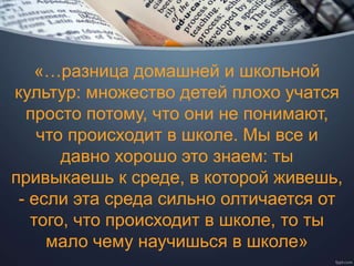 «…разница домашней и школьной
культур: множество детей плохо учатся
просто потому, что они не понимают,
что происходит в школе. Мы все и
давно хорошо это знаем: ты
привыкаешь к среде, в которой живешь,
- если эта среда сильно олтичается от
того, что происходит в школе, то ты
мало чему научишься в школе»
 