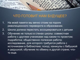 ЧТО ГОТОВИТ НАМ БУДУЩЕЕ?
1. На моей памяти мы вечно стоим на пороге
революционного переворота в образовании.
2. Школа должна перестать ассоциироваться с детьми
3. Обучение не только в стенах школы: совместная
работа с другими учениками над каким-то проектом;
подработка; общественно полезная работа;
исследование, для которого требуется работа с
источниками в библиотеке; поход; каникулы с бабушкой
и дедушкой; обучение по обмену в другой стране; что-
то еще.
 