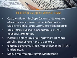 ВОПРОСЫ ДЛЯ ИЗУЧЕНИЯ
• Сэмюэль Боулз, Герберт Джинтис «Школьное
обучение в капиталистической Америке».
Марксистский анализ школьного образования.
• Джон Локк «Мысли о воспитании» (1693)
«ребенок-эмпирик».
• Иоганн Песталоцци «Как Гертруда учит своих
детей». Экспериментальные школы.
• Фридрих Фребель «Воспитание человека» (1826),
kindergarten.
• Мария Монтессори, метод Монтессори.
 