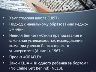 • Хэмпстедская школа (1897).
• Подход к начальному образованию Реджо-
Эмилии.
• Невилл Беннетт «Стили преподавания и
школьная успеваемость», исследование
команды ученых Ланкастерского
университета (Англия), 1967 г.
• Проект «ORACLE».
• Закон США «Ни одного ребенка за бортом»
(No Childe Left Behind) (NCLB).
 