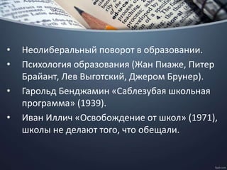 • Неолиберальный поворот в образовании.
• Психология образования (Жан Пиаже, Питер
Брайант, Лев Выготский, Джером Брунер).
• Гарольд Бенджамин «Саблезубая школьная
программа» (1939).
• Иван Иллич «Освобождение от школ» (1971),
школы не делают того, что обещали.
 