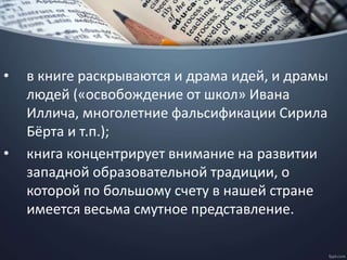 • в книге раскрываются и драма идей, и драмы
людей («освобождение от школ» Ивана
Иллича, многолетние фальсификации Сирила
Бёрта и т.п.);
• книга концентрирует внимание на развитии
западной образовательной традиции, о
которой по большому счету в нашей стране
имеется весьма смутное представление.
 