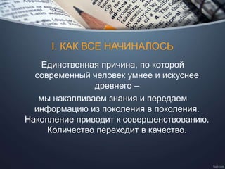 I. КАК ВСЕ НАЧИНАЛОСЬ
Единственная причина, по которой
современный человек умнее и искуснее
древнего –
мы накапливаем знания и передаем
информацию из поколения в поколения.
Накопление приводит к совершенствованию.
Количество переходит в качество.
 