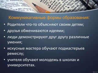 Коммуникативные формы образования:
• Родители что-то объясняют своим детям;
• друзья обмениваются идеями;
• люди демонстрируют друг другу различные
умения;
• искусные мастера обучают подмастерьев
ремеслу;
• учителя обучают молодежь в школах и
университетах.
 