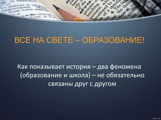 ВСЕ НА СВЕТЕ – ОБРАЗОВАНИЕ!
Как показывает история – два феномена
(образование и школа) – не обязательно
связаны друг с другом
 