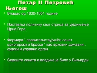 ПетарПетар IIII ПетровићПетровић
ЊегошЊегош
 Владао од 1830-1851 годинеВладао од 1830-1851 године
 Наставља политику свог стрица за уједињењеНаставља политику свог стрица за уједињење
Црне ГореЦрне Горе
 Формира “ правитељствујушћи сенатФормира “ правитељствујушћи сенат
црногорски и брдски “ као врховни државни ,црногорски и брдски “ као врховни државни ,
судски и управни органсудски и управни орган
 Седиште сената и владике је било у БиљардиСедиште сената и владике је било у Биљарди
 