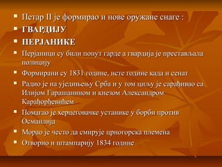  ПетарПетар IIII је формирао и нове оружане снаге :је формирао и нове оружане снаге :
 ГВАРДИЈУГВАРДИЈУ
 ПЕРЈАНИКЕПЕРЈАНИКЕ
 Перјаници су били попут гарде а гвардија је престављалаПерјаници су били попут гарде а гвардија је престављала
полицијуполицију
 Формирани су 1831 године, исте године када и сенатФормирани су 1831 године, исте године када и сенат
 Радио је на уједињењу Срба и у том циљу је сарађивао саРадио је на уједињењу Срба и у том циљу је сарађивао са
Илијом Гарашанином и кнезом АлександромИлијом Гарашанином и кнезом Александром
КарађорђевићемКарађорђевићем
 Помагао је херцеговачке устанике у борби противПомагао је херцеговачке устанике у борби против
ОсманлијаОсманлија
 Морао је често да смирује црногорска племенаМорао је често да смирује црногорска племена
 Отворио и штампарију 1834 годинеОтворио и штампарију 1834 године
 