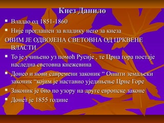 Кнез ДанилоКнез Данило
 Владао од 1851-1860Владао од 1851-1860
 Није проглашен за владику него за кнезаНије проглашен за владику него за кнеза
ОВИМ ЈЕ ОДВОЈЕНА СВЕТОВНА ОД ЦРКВЕНЕОВИМ ЈЕ ОДВОЈЕНА СВЕТОВНА ОД ЦРКВЕНЕ
ВЛАСТИВЛАСТИ
 То је учињено уз помоћ Русије , те Црна гора постајеТо је учињено уз помоћ Русије , те Црна гора постаје
наследна световна кнежевинанаследна световна кнежевина
 Донео и нови савремени законик “ Општи земаљскиДонео и нови савремени законик “ Општи земаљски
законик “којим је наставио уједињење Црне Горезаконик “којим је наставио уједињење Црне Горе
 Законик је био по узору на друге европске законеЗаконик је био по узору на друге европске законе
 Донет је 1855 годинеДонет је 1855 године
 