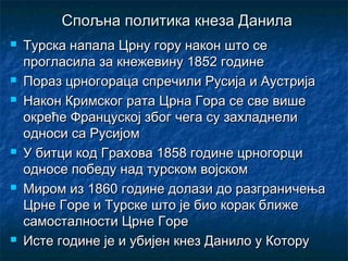 Спољна политика кнеза ДанилаСпољна политика кнеза Данила
 Турска напала Црну гору након што сеТурска напала Црну гору након што се
прогласила за кнежевину 1852 годинепрогласила за кнежевину 1852 године
 Пораз црногораца спречили Русија и АустријаПораз црногораца спречили Русија и Аустрија
 Након Кримског рата Црна Гора се све вишеНакон Кримског рата Црна Гора се све више
окреће Француској због чега су захладнелиокреће Француској због чега су захладнели
односи са Русијомодноси са Русијом
 У битци код Грахова 1858 године црногорциУ битци код Грахова 1858 године црногорци
односе победу над турском војскомодносе победу над турском војском
 Миром из 1860 године долази до разграничењаМиром из 1860 године долази до разграничења
Црне Горе и Турске што је био корак ближеЦрне Горе и Турске што је био корак ближе
самосталности Црне Горесамосталности Црне Горе
 Исте године је и убијен кнез Данило у КоторуИсте године је и убијен кнез Данило у Котору
 