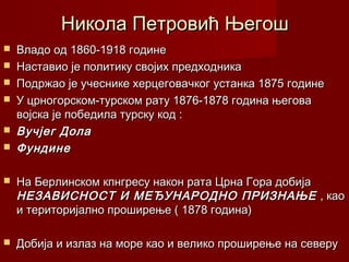 Никола Петровић ЊегошНикола Петровић Његош
 Владо од 1860-1918 годинеВладо од 1860-1918 године
 Наставио је политику својих предходникаНаставио је политику својих предходника
 Подржао је учеснике херцеговачког устанка 1875 годинеПодржао је учеснике херцеговачког устанка 1875 године
 У црногорском-турском рату 1876-1878 година његоваУ црногорском-турском рату 1876-1878 година његова
војска је победила турску код :војска је победила турску код :
 Вучјег ДолаВучјег Дола
 ФундинеФундине
 На Берлинском кпнгресу након рата Црна Гора добијаНа Берлинском кпнгресу након рата Црна Гора добија
НЕЗАВИСНОСТ И МЕЂУНАРОДНО ПРИЗНАЊЕНЕЗАВИСНОСТ И МЕЂУНАРОДНО ПРИЗНАЊЕ , као, као
и територијално проширење ( 1878 година)и територијално проширење ( 1878 година)
 Добија и излаз на море као и велико проширење на северуДобија и излаз на море као и велико проширење на северу
 