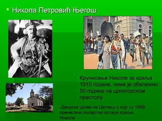  Никола Петровић ЊегошНикола Петровић Његош
-Дворска црква на Цетињу у коју су 1989.
пренесени посмртни остаци краља
Николе
Крунисање Николе за краља
1910 године, чиме је обележио
50 година на црногорском
престолу
 