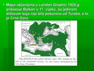  Mapa objavljena u London Graphic 1920.g.Mapa objavljena u London Graphic 1920.g.
prikazuje Balkan u 17. vijeku, sa jedinomprikazuje Balkan u 17. vijeku, sa jedinom
državom koja nije bila pokorena od Turaka, a todržavom koja nije bila pokorena od Turaka, a to
je Crna Goraje Crna Gora
 