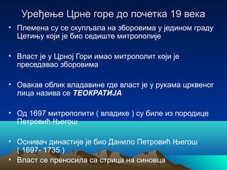 Уређење Црне горе до почетка 19 векаУређење Црне горе до почетка 19 века
• Племена су се скупљала на зборовима у једином граду
Цетињу који је био седиште митрополије
• Власт је у Црној Гори имао митрополит који је
преседавао зборовима
• Овакав облик владавине где власт је у рукама црквеног
лица назива се ТЕОКРАТИЈА
• Од 1697 митрополити ( владике ) су биле из породице
Петровић Његош
• Оснивач династије је био Данило Петровић Његош
( 1697- 1735 )
• Власт се преносила са стрица на синовца
 