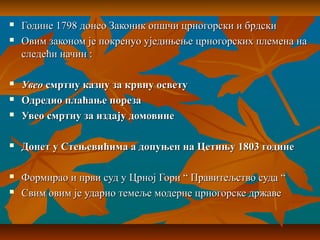  Године 1798 донео Законик опшчи црногорски и брдскиГодине 1798 донео Законик опшчи црногорски и брдски
 Овим законом је покренуо уједињење црногорских племена наОвим законом је покренуо уједињење црногорских племена на
следећи начин :следећи начин :
 УвеоУвео смртну казну за крвну осветусмртну казну за крвну освету
 Одредио плаћање порезаОдредио плаћање пореза
 Увео смртну за издају домовинеУвео смртну за издају домовине
 Донет у Стењевићима а допуњен на Цетињу 1803 годинеДонет у Стењевићима а допуњен на Цетињу 1803 године
 Формирао и први суд у Црној Гори “ Правитељство суда “Формирао и први суд у Црној Гори “ Правитељство суда “
 Свим овим је ударио темеље модерне црногорске државеСвим овим је ударио темеље модерне црногорске државе
 