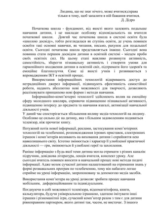 Людина, що не знає нічого, може вчитися;справа
тільки в тому, щоб запалити в ній бажання вчитися.
Д. Дідро
Початкова школа - фундамент, від якості якого залежить подальше
навчання дитини, і це накладає особливу відповідальність на вчителя
початкової школи. Довгий час початкова школа в системі освіти була
«школою досвіду», тобто розглядалася як ступінь освіти, де учень повинен
освоїти такі основні навички, як читання, письмо, рахунок для подальшої
освіти. Сьогодні початкова школа представляється інакше. Сьогодні вона
повинна стати першим досвідом дитини в освітній системі - місцем проби
своїх освітніх сил. На цьому етапі важливо розвинути активність,
самостійність, зберегти пізнавальну активність і створити умови для
гармонійного входження дитини в освітній світ, підтримати його здоров'я та
емоційне благополуччя. Саме ці якості учнів і розвиваються з
впровадженням ІКТ в освітній процес.
Використання інформаційних технологій відкривають доступ до
нетрадиційних джерел інформації, підвищують ефективність самостійної
роботи, надають абсолютно нові можливості для творчості, дозволяють
реалізовувати принципово нові форми і методи навчання.
Інформаційно-комп’ютерні технології здійснюють вплив на емоційну
сферу молодшого школяра, сприяючи підвищенню пізнавальної активності,
підвищенню інтересу до предмета та навчання взагалі, активізації навчальної
діяльності учнів.
У даний час спостерігається збільшення впливу медіа-технологій на людину.
Особливо це сильно діє на дитину, яка з більшим задоволенням подивиться
телевізор, ніж прочитає книгу.
Потужний потік нової інформації, реклами, застосування комп’ютерних
технологій на телебаченні, розповсюдження ігрових приставок, електронних
іграшок і комп’ютерів впливають на виховання дитини і сприйняття нею
навколишнього світу. Істотно змінюється і характер її улюбленої практичної
діяльності — гри, змінюються й улюблені герої та захоплення.
Раніше інформацію з будь-якої теми дитина могла отримати з різних каналів:
підручник, довідкова література, лекція вчителя, конспект уроку. Але
сьогодні вчитель повинен вносити в навчальний процес нові методи подачі
інформації. Адже мозок сучасної дитини налаштований на отримання знань у
формі розважальних програм по телебаченню, тому він набагато легше
сприйме на уроці інформацію, запропоновану за допомогою медіа засобів.
Використання комп’ютера на уроці дозволяє зробити процес навчання
мобільним, диференційованим та індивідуальним.
Поєднуючи в собі можливості телевізора, відеомагнітофона, книги,
калькулятора, будучи універсальною іграшкою, здатною імітувати інші
іграшки і різноманітніі ігри, сучасний комп’ютер разом з тим є для дитини
рівноправним партнером, якого дитині так, часом, не вистачає. З іншого
 