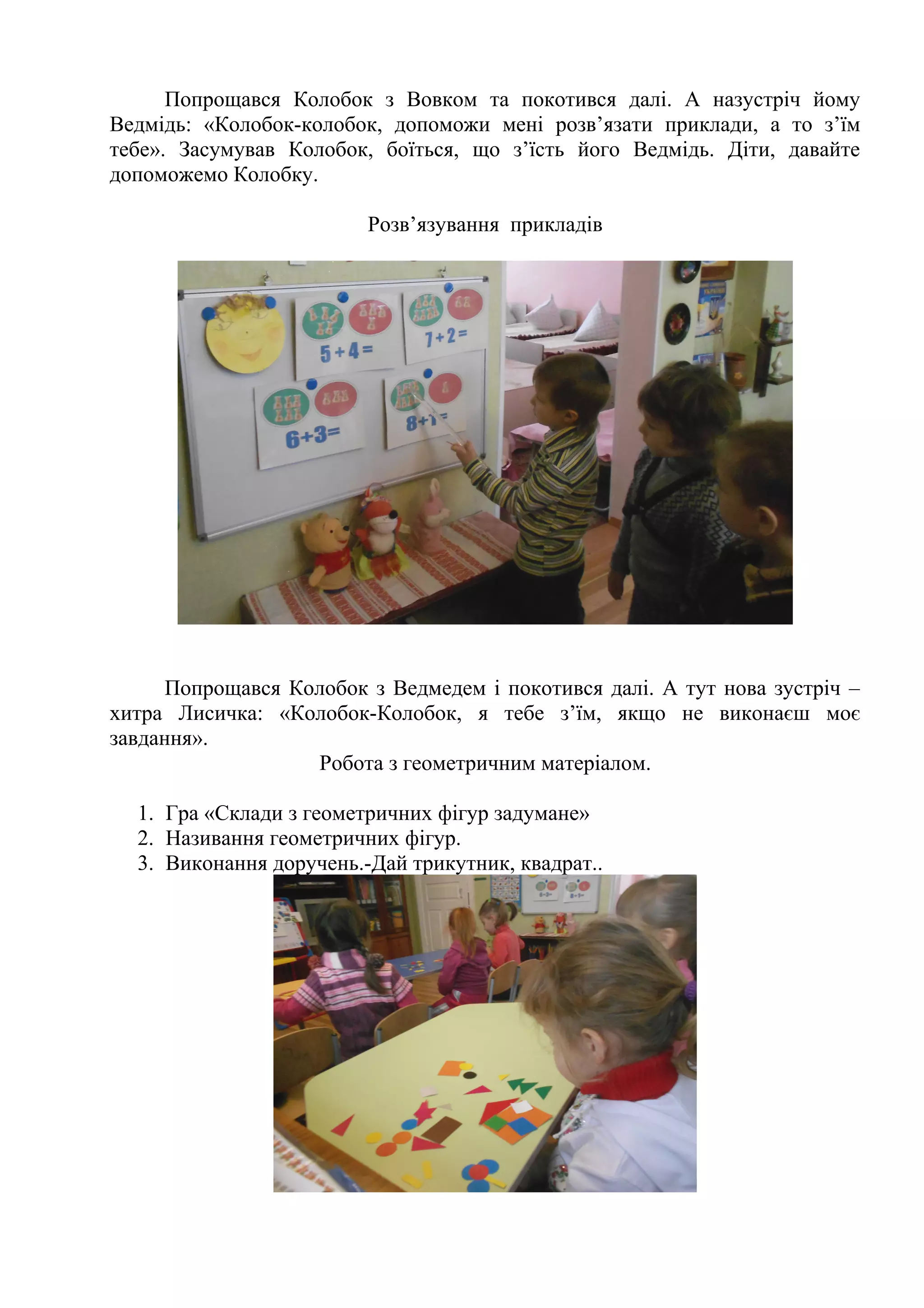 Попрощався Колобок з Вовком та покотився далі. А назустріч йому
Ведмідь: «Колобок-колобок, допоможи мені розв’язати приклади, а то з’їм
тебе». Засумував Колобок, боїться, що з’їсть його Ведмідь. Діти, давайте
допоможемо Колобку.
Розв’язування прикладів
Попрощався Колобок з Ведмедем і покотився далі. А тут нова зустріч –
хитра Лисичка: «Колобок-Колобок, я тебе з’їм, якщо не виконаєш моє
завдання».
Робота з геометричним матеріалом.
1. Гра «Склади з геометричних фігур задумане»
2. Називання геометричних фігур.
3. Виконання доручень.-Дай трикутник, квадрат..
 