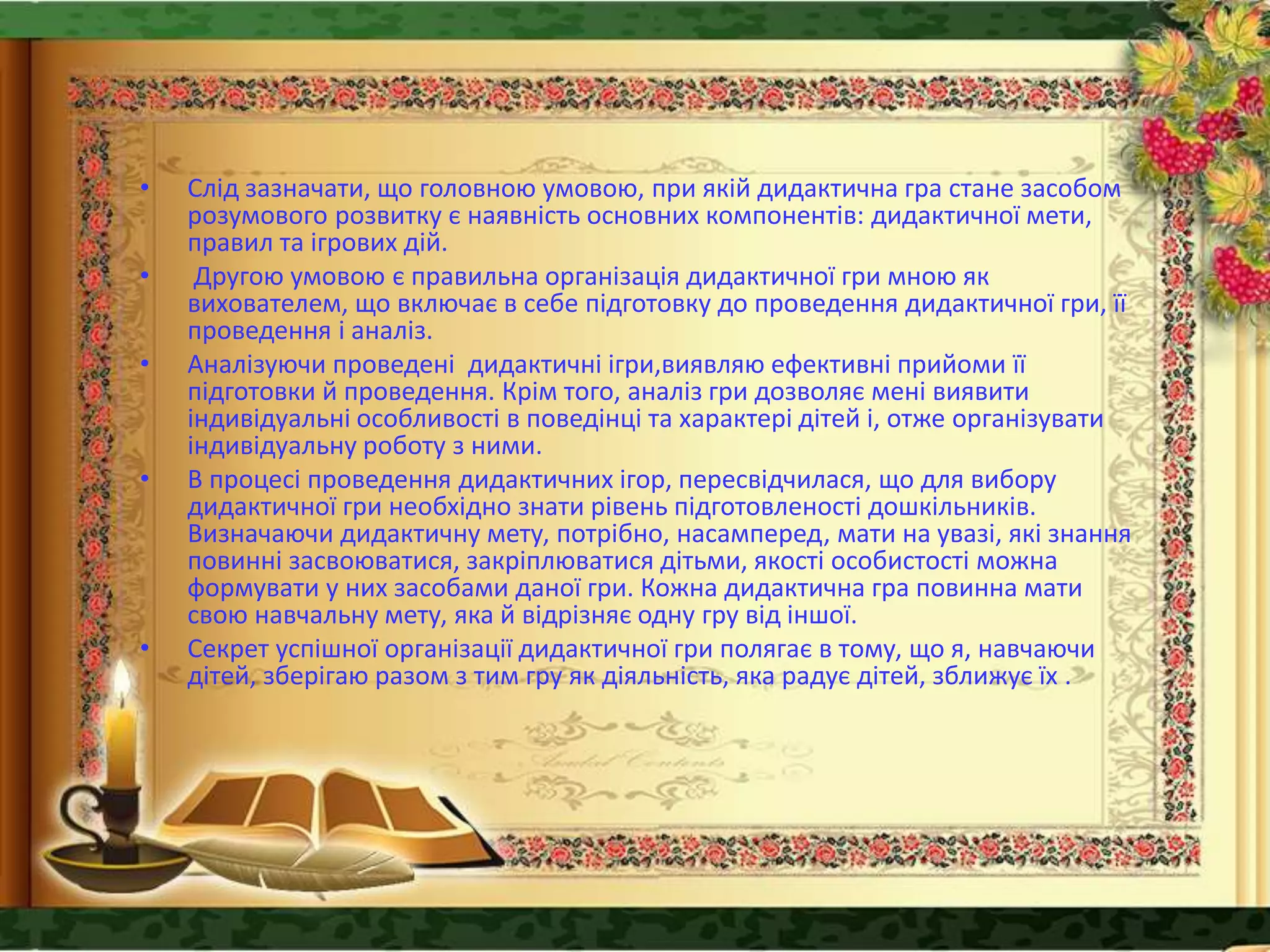 • Слід зазначати, що головною умовою, при якій дидактична гра стане засобом
розумового розвитку є наявність основних компонентів: дидактичної мети,
правил та ігрових дій.
• Другою умовою є правильна організація дидактичної гри мною як
вихователем, що включає в себе підготовку до проведення дидактичної гри, її
проведення і аналіз.
• Аналізуючи проведені дидактичні ігри,виявляю ефективні прийоми її
підготовки й проведення. Крім того, аналіз гри дозволяє мені виявити
індивідуальні особливості в поведінці та характері дітей і, отже організувати
індивідуальну роботу з ними.
• В процесі проведення дидактичних ігор, пересвідчилася, що для вибору
дидактичної гри необхідно знати рівень підготовленості дошкільників.
Визначаючи дидактичну мету, потрібно, насамперед, мати на увазі, які знання
повинні засвоюватися, закріплюватися дітьми, якості особистості можна
формувати у них засобами даної гри. Кожна дидактична гра повинна мати
свою навчальну мету, яка й відрізняє одну гру від іншої.
• Секрет успішної організації дидактичної гри полягає в тому, що я, навчаючи
дітей, зберігаю разом з тим гру як діяльність, яка радує дітей, зближує їх .
 