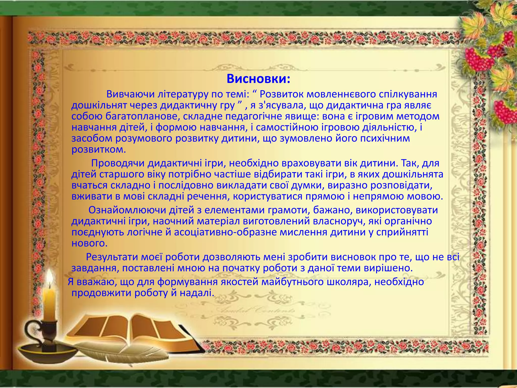Висновки:
Вивчаючи літературу по темі: “ Розвиток мовленнєвого спілкування
дошкільнят через дидактичну гру ” , я з'ясувала, що дидактична гра являє
собою багатопланове, складне педагогічне явище: вона є ігровим методом
навчання дітей, і формою навчання, і самостійною ігровою діяльністю, і
засобом розумового розвитку дитини, що зумовлено його психічним
розвитком.
Проводячи дидактичні ігри, необхідно враховувати вік дитини. Так, для
дітей старшого віку потрібно частіше відбирати такі ігри, в яких дошкільнята
вчаться складно і послідовно викладати свої думки, виразно розповідати,
вживати в мові складні речення, користуватися прямою і непрямою мовою.
Ознайомлюючи дітей з елементами грамоти, бажано, використовувати
дидактичні ігри, наочний матеріал виготовлений власноруч, які органічно
поєднують логічне й асоціативно-образне мислення дитини у сприйнятті
нового.
Результати моєї роботи дозволяють мені зробити висновок про те, що не всі
завдання, поставлені мною на початку роботи з даної теми вирішено.
Я вважаю, що для формування якостей майбутнього школяра, необхідно
продовжити роботу й надалі.
 