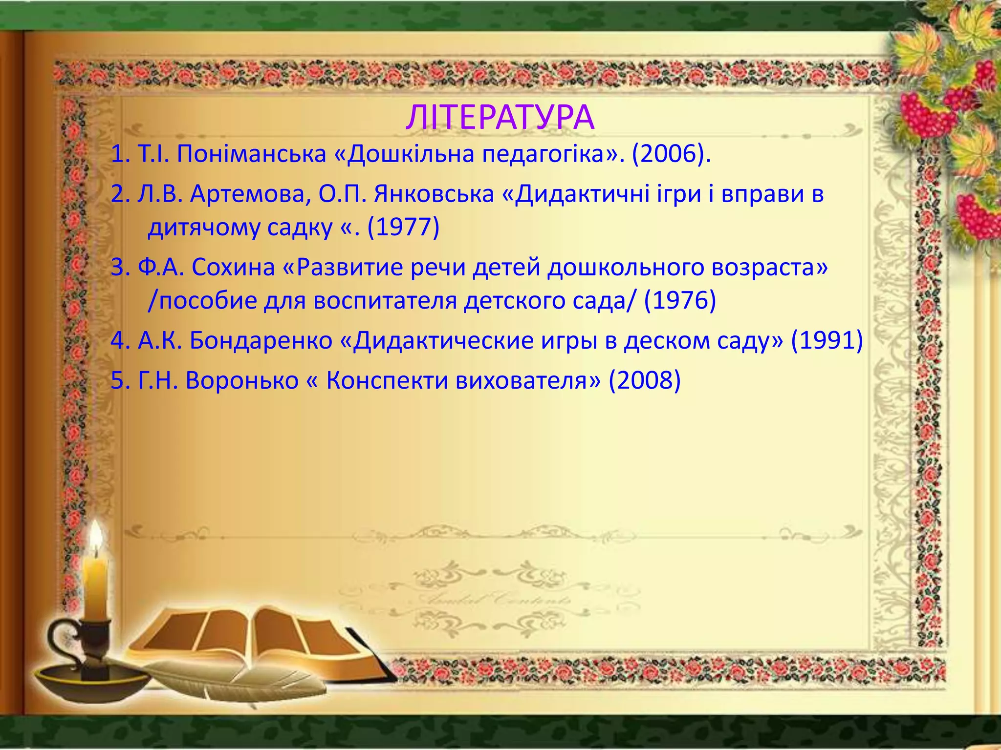 ЛІТЕРАТУРА
1. Т.І. Поніманська «Дошкільна педагогіка». (2006).
2. Л.В. Артемова, О.П. Янковська «Дидактичні ігри і вправи в
дитячому садку «. (1977)
3. Ф.А. Сохина «Развитие речи детей дошкольного возраста»
/пособие для воспитателя детского сада/ (1976)
4. А.К. Бондаренко «Дидактические игры в деском саду» (1991)
5. Г.Н. Воронько « Конспекти вихователя» (2008)
 