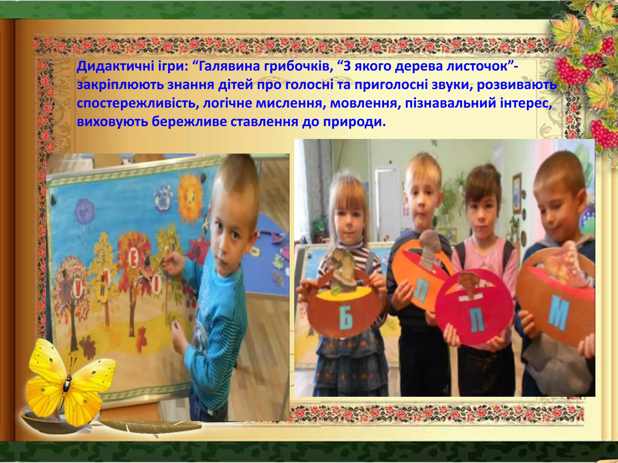 Дидактичні ігри: “Галявина грибочків, “З якого дерева листочок”-
закріплюють знання дітей про голосні та приголосні звуки, розвивають
спостережливість, логічне мислення, мовлення, пізнавальний інтерес,
виховують бережливе ставлення до природи.
 