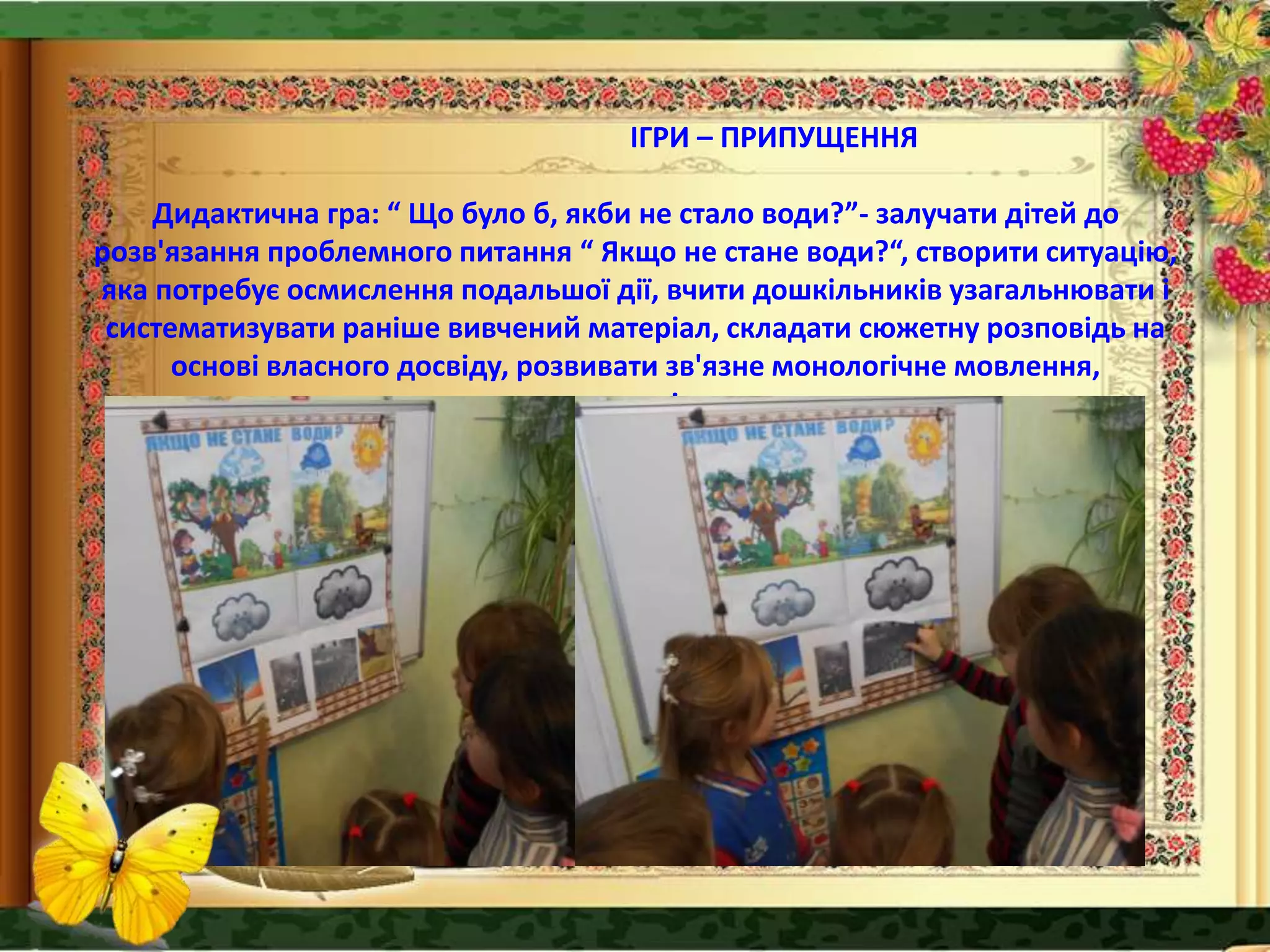 ІГРИ – ПРИПУЩЕННЯ
Дидактична гра: “ Що було б, якби не стало води?”- залучати дітей до
розв'язання проблемного питання “ Якщо не стане води?“, створити ситуацію,
яка потребує осмислення подальшої дії, вчити дошкільників узагальнювати і
систематизувати раніше вивчений матеріал, складати сюжетну розповідь на
основі власного досвіду, розвивати зв'язне монологічне мовлення,
креативність.
 
