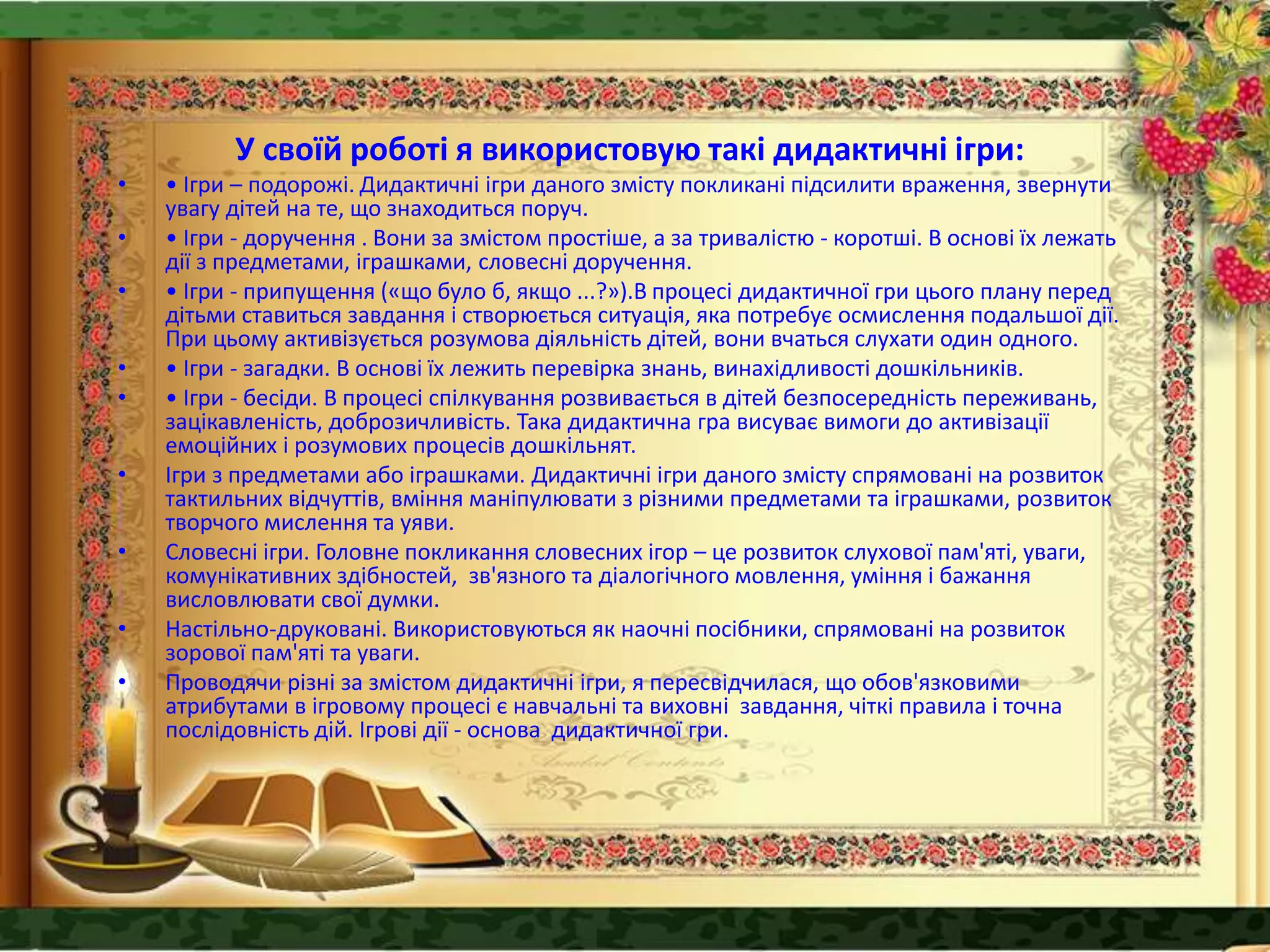 У своїй роботі я використовую такі дидактичні ігри:
• • Ігри – подорожі. Дидактичні ігри даного змісту покликані підсилити враження, звернути
увагу дітей на те, що знаходиться поруч.
• • Ігри - доручення . Вони за змістом простіше, а за тривалістю - коротші. В основі їх лежать
дії з предметами, іграшками, словесні доручення.
• • Ігри - припущення («що було б, якщо ...?»).В процесі дидактичної гри цього плану перед
дітьми ставиться завдання і створюється ситуація, яка потребує осмислення подальшої дії.
При цьому активізується розумова діяльність дітей, вони вчаться слухати один одного.
• • Ігри - загадки. В основі їх лежить перевірка знань, винахідливості дошкільників.
• • Ігри - бесіди. В процесі спілкування розвивається в дітей безпосередність переживань,
зацікавленість, доброзичливість. Така дидактична гра висуває вимоги до активізації
емоційних і розумових процесів дошкільнят.
• Ігри з предметами або іграшками. Дидактичні ігри даного змісту спрямовані на розвиток
тактильних відчуттів, вміння маніпулювати з різними предметами та іграшками, розвиток
творчого мислення та уяви.
• Словесні ігри. Головне покликання словесних ігор – це розвиток слухової пам'яті, уваги,
комунікативних здібностей, зв'язного та діалогічного мовлення, уміння і бажання
висловлювати свої думки.
• Настільно-друковані. Використовуються як наочні посібники, спрямовані на розвиток
зорової пам'яті та уваги.
• Проводячи різні за змістом дидактичні ігри, я пересвідчилася, що обов'язковими
атрибутами в ігровому процесі є навчальні та виховні завдання, чіткі правила і точна
послідовність дій. Ігрові дії - основа дидактичної гри.
 