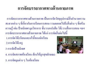 การจัดบรรยากาศทางด้านกายภาพ
การจัดบรรยากาศทางด้านกายภาพ เป็นการจัดวัสดุอุปกรณ์สิ่งอานวยความ
สะดวกต่าง ๆ ที่เกี่ยวกับการเรียนการสอน รวมตลอดไปถึงสิ่งต่าง ๆ ที่เสริม
ความรู้ เช่น ป้ายนิเทศ มุมวิชาการ ชั้นวางหนังสือ โต๊ะวางสื่อการสอน ฯลฯ
การจัดบรรยากาศทางด้ายกายภาพ ได้แก่ การจัดสิ่งต่อไปนี้
1.การจัดโต๊ะเรียนและเก้าอี้ของนักเรียน
2.การจัดโต๊ะครู
3 การจัดป้ายนิเทศ
4. การจัดสภาพห้องเรียน ต้องให้ถูกสุขลักษณะ
5. การจัดมุมต่าง ๆ ในห้องเรียน
 