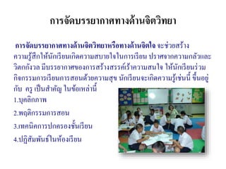 การจัดบรรยากาศทางด้านจิตวิทยา
การจัดบรรยากาศทางด้านจิตวิทยาหรือทางด้านจิตใจ จะช่วยสร้าง
ความรู้สึกให้นักเรียนเกิดความสบายใจในการเรียน ปราศจากความกลัวและ
วิตกกังวล มีบรรยากาศของการสร้างสรรค์เร้าความสนใจ ให้นักเรียนร่วม
กิจกรรมการเรียนการสอนด้วยความสุข นักเรียนจะเกิดความรู้เช่นนี้ ขึ้นอยู่
กับ ครู เป็นสาคัญ ในข้อเหล่านี้
1.บุคลิกภาพ
2.พฤติกรรมการสอน
3.เทคนิคการปกครองชั้นเรียน
4.ปฏิสัมพันธ์ในห้องเรียน
 