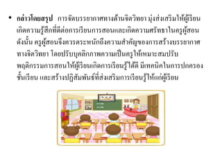 • กล่าวโดยสรุป การจัดบรรยากาศทางด้านจิตวิทยา มุ่งส่งเสริมให้ผู้เรียน
เกิดความรู้สึกที่ดีต่อการเรียนการสอนและเกิดความศรัทธาในครูผู้สอน
ดังนั้น ครูผู้สอนจึงควรตระหนักถึงความสาคัญของการสร้างบรรยากาศ
ทางจิตวิทยา โดยปรับบุคลิกภาพความเป็นครูให้เหมาะสมปรับ
พฤติกรรมการสอนให้ผู้เรียนเกิดการเรียนรู้ได้ดี มีเทคนิคในการปกครอง
ชั้นเรียน และสร้างปฏิสัมพันธ์ที่ส่งเสริมการเรียนรู้ให้แก่ผู้เรียน
 