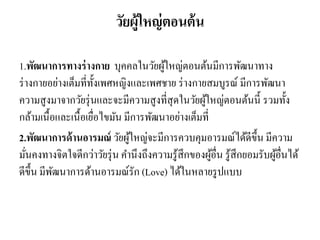 วัยผู้ใหญ่ตอนต้น
1.พัฒนาการทางร่างกาย บุคคลในวัยผู้ใหญ่ตอนต้นมีการพัฒนาทาง
ร่างกายอย่างเต็มที่ทั้งเพศหญิงและเพศชาย ร่างกายสมบูรณ์ มีการพัฒนา
ความสูงมาจากวัยรุ่นและจะมีความสูงที่สุดในวัยผู้ใหญ่ตอนต้นนี้ รวมทั้ง
กล้ามเนื้อและเนื้อเยื่อไขมัน มีการพัฒนาอย่างเต็มที่
2.พัฒนาการด้านอารมณ์ วัยผู้ใหญ่จะมีการควบคุมอารมณ์ได้ดีขึ้น มีความ
มั่นคงทางจิตใจดีกว่าวัยรุ่น คานึงถึงความรู้สึกของผู้อื่น รู้สึกยอมรับผู้อื่นได้
ดีขึ้น มีพัฒนาการด้านอารมณ์รัก (Love) ได้ในหลายรูปแบบ
 