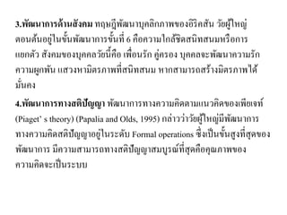 3.พัฒนาการด้านสังคม ทฤษฎีพัฒนาบุคลิกภาพของอิริคสัน วัยผู้ใหญ่
ตอนต้นอยู่ในขั้นพัฒนาการขั้นที่ 6 คือความใกล้ชิดสนิทสนมหรือการ
แยกตัว สังคมของบุคคลวัยนี้คือ เพื่อนรัก คู่ครอง บุคคลจะพัฒนาความรัก
ความผูกพัน แสวงหามิตรภาพที่สนิทสนม หากสามารถสร้างมิตรภาพได้
มั่นคง
4.พัฒนาการทางสติปัญญา พัฒนาการทางความคิดตามแนวคิดของเพียเจท์
(Piaget’ s theory) (Papalia and Olds, 1995) กล่าวว่าวัยผู้ใหญ่มีพัฒนาการ
ทางความคิดสติปัญญาอยู่ในระดับ Formal operations ซึ่งเป็นขั้นสูงที่สุดของ
พัฒนาการ มีความสามารถทางสติปัญญาสมบูรณ์ที่สุดคือคุณภาพของ
ความคิดจะเป็นระบบ
 