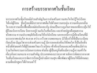 การสร้างบรรยากาศในชั้นเรียน
บรรยากาศในชั้นเรียนมีส่วนสาคัญในการส่งเสริมความสนใจใคร่รู้ใคร่เรียน
ให้แก่ผู้เรียน ชั้นเรียนที่มีบรรยากาศเต็มไปด้วยความอบอุ่น ความเห็นอกเห็น
ใจ และความเอื้อเฟื้อเผื่อแผ่ต่อกันและกันย่อมเป็นแรงจูงใจภายนอกที่กระตุ้นให้
ผู้เรียนรักการเรียน รักการอยู่ร่วมกันในชั้นเรียน และช่วยปลูกฝังคุณธรรม
จริยธรรม ความประพฤติอันดีงามให้แก่นักเรียน นอกจากนี้การมีห้องเรียนที่มี
บรรยากาศแจ่มใส สะอาด สว่าง กว้างขวางพอเหมาะ มีโต๊ะเก้าอี้ที่เป็นระเบียบ
เรียบร้อย มีมุมวิชาการส่งเสริมความรู้ มีการตกแต่งห้องให้สดใส ก็เป็นอีกสิ่ง
หนึ่งที่ส่งผลทาให้ผู้เรียนพอใจมาโรงเรียน เข้าห้องเรียนและพร้อมที่จะมีส่วน
ร่วมในกิจกรรมการเรียนการสอน ดังนั้น ผู้เป็นครูจึงต้องมีความรู้ความเข้าใจ
เกี่ยวกับความหมาย ความสาคัญ ประเภทของบรรยากาศ หลักการจัดบรรยากาศ
ในชั้นเรียนและการจัดการเรียนรู้อย่างมีความสุข เพื่อพัฒนาผู้เรียนให้มีลักษณะ
ตามที่หลักสูตรได้กาหนดไว้
 