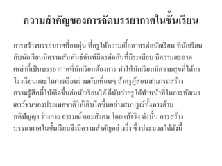 ความสาคัญของการจัดบรรยากาศในชั้นเรียน
การสร้างบรรยากาศที่อบอุ่น ที่ครูให้ความเอื้ออาทรต่อนักเรียน ที่นักเรียน
กับนักเรียนมีความสัมพันธ์ฉันท์มิตรต่อกันที่มีระเบียบ มีความสะอาด
เหล่านี้เป็นบรรยากาศที่นักเรียนต้องการ ทาให้นักเรียนมีความสุขที่ได้มา
โรงเรียนและในการเรียนร่วมกับเพื่อนๆ ถ้าครูผู้สอนสามารถสร้าง
ความรู้สึกนี้ให้เกิดขึ้นต่อนักเรียนได้ก็นับว่าครูได้ทาหน้าที่ในการพัฒนา
เยาว์ชนของประเทศชาติให้เติบโตขึ้นอย่างสมบรูณ์ทั้งทางด้าน
สติปัญญา ร่างกาย อารมณ์ และสังคม โดยแท้จริง ดังนั้น การสร้าง
บรรยากาศในชั้นเรียนจึงมีความสาคัญอย่างยิ่ง ซึ่งประมวลได้ดังนี้
 