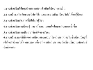 1.ช่วยส่งเสริมให้การเรียนการสอนดาเนินไปอย่างราบรื่น
2.ช่วยสร้างเสริมลักษณะนิสัยที่ดีงามและความมีระเบียบวินัยให้แก่ผู้เรียน
3.ช่วยส่งเสริมสุขภาพที่ดีให้แก่ผู้เรียน
4.ช่วยส่งเสริมการเรียนรู้ และสร้างความสนใจในบทเรียนมากยิ่งขึ้น
5.ช่วยส่งเสริมการเป็นสมาชิกที่ดีของสังคม
6.ช่วยสร้างเจตคติที่ดีต่อการเรียนและการมาโรงเรียน เพราะในชั้นเรียนมีครูที่
เข้าใจนักเรียน ให้ความเมตตาเอื้ออารีต่อนักเรียน และนักเรียนมีความสัมพันธ์
อันดีต่อกัน
 