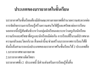 ประเภทของบรรยากาศในชั้นเรียน
บรรยากาศในชั้นเรียนต้องมีลักษณะทางกายภาพที่อานวยความสะดวกต่อ
การจัดกิจกรรมการเรียนรู้สร้างความสนใจใฝ่รู้และศรัทธาต่อการเรียน
นอกจากนี้ปฏิสัมพันธ์ระหว่างกลุ่มนักเรียนและระหว่างครูกับนักเรียน
ความรักและศรัทธาที่ครูและนักเรียนมีต่อกัน การเรียนที่รื่นรมย์ปราศจาก
ความกลัวและวิตกกังวล สิ่งเหล่านี้จะช่วยสร้างบรรยากาศการเรียนได้ดี
ดังนั้นจึงสามารถแบ่งประเภทของบรรยากาศในชั้นเรียนได้2 ประเภทคือ
1.บรรยากาศทางกายภาพ
2.บรรยากาศทางจิตวิทยา
บรรยากาศทั้ง 2 ประเภทนี้ มีส่วนส่งเสริมการเรียนรู้ทั้งสิ้น
 