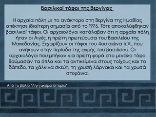 Βασιλικοί τάφοι της Βεργίνας
Η αρχαία πόλη με το ανάκτορο στη Βεργίνα της Ημαθίας
απέκτησε ιδιαίτερη σημασία από το 1976. Τότε αποκαλύφθηκαν
βασιλικοί τάφοι. Οι αρχαιολόγοι κατάλαβαν ότι η αρχαία πόλη
ήταν οι Αιγές, η πρώτη πρωτεύουσα του Βασιλείου της
Μακεδονίας. Ξεχωρίζουν οι τάφοι του 4ου αιώνα π.Χ., που
ανήκουν στην περίοδο της ακμής του βασιλείου. Οι
αρχαιολόγοι που μπήκαν για πρώτη φορά στο μεγάλο τάφο
θαύμασαν τα όπλα και τα αντικείμενα στους τοίχους και το
δάπεδο, τα χάλκινα σκεύη, τη χρυσή λάρνακα και τα χρυσά
στεφάνια.
Από το βιβλίο “Λίγη ακόμα Ιστορία”
 