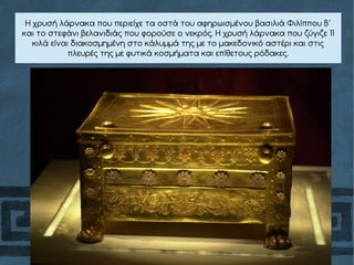 Η χρυσή λάρνακα που περιείχε τα οστά του αφηρωισμένου βασιλιά Φιλίππου Β΄
και το στεφάνι βελανιδιάς που φορούσε ο νεκρός. Η χρυσή λάρνακα που ζύγιζε 11
κιλά είναι διακοσμημένη στο κάλυμμά της με το μακεδονικό αστέρι και στις
πλευρές της με φυτικά κοσμήματα και επίθετους ρόδακες.
 