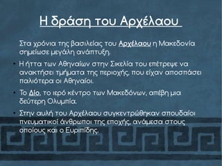 Η δράση του Αρχέλαου
Στα χρόνια της βασιλείας του Αρχέλαου η Μακεδονία
σημείωσε μεγάλη ανάπτυξη.
●
Η ήττα των Αθηναίων στην Σικελία του επέτρεψε να
ανακτήσει τμήματα της περιοχής, που είχαν αποσπάσει
παλιότερα οι Αθηναίοι.
●
Το Δίο, το ιερό κέντρο των Μακεδόνων, απέβη μια
δεύτερη Ολυμπία.
●
Στην αυλή του Αρχέλαου συγκεντρώθηκαν σπουδαίοι
πνευματικοί άνθρωποι της εποχής, ανάμεσα στους
οποίους και ο Ευριπίδης.
 