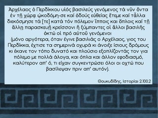 ρχέλαος Περδίκκου υ ός βασιλεύς γενόμενος τά ν ν νταἈ ὁ ἱ ῦ ὄ
ν τ χώρ κοδόμη-σε καί δούς ε θείας τεμε καί τ λλαἐ ῇ ᾳ ῴ ὁ ὐ ἔ ἆ
διεκόσμησε τά [τε] κατά τόν πόλεμον πποις και πλοις καί τἵ ὅ ῇ
λλ παρασκευ κρείσσονι ξύμπαντες ο λλοι βασιλ ςἄ ῃ ῇ ἤ ἱ ἄ ῆ
κτώ ο πρό α το γενόμενοιὀ ἱ ὐ ῦ
(μόνο αργότερα, όταν έγινε βασιλιάς ο Αρχέλαος, γιος του
Περδίκκα, έχτισε τα σημερινά οχυρά κι άνοιξε ίσιους δρόμους
κι έκανε τον τόπο δυνατό και πλούσιο εξοπλίζοντάς τον για
πόλεμο με πολλά άλογα, και όπλα και άλλον εφοδιασμό,
καλύτερον απ’ ό, τι είχαν συγκεντρώσει όλοι οι οχτώ που
βασίλεψαν πριν απ’ αυτόν).
Θουκυδίδης, Ιστορίαι 2.100.2
 