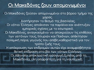 Οι Μακεδόνες ζουν απομονωμένοι
●
Οι Μακεδόνες ζούσαν απομονωμένοι στο βόρειο τμήμα της
χώρας.
●
Διατήρησαν το θεσμό της βασιλείας.
●
Οι νότιοι Έλληνες αποίκισαν τα παράλια και ανέπτυξαν
εμπορικές σχέσεις με το εσωτερικό.
●
Οι Μακεδόνες, αναγκασμένοι να αποκρούουν τις επιθέσεις
των γειτόνων τους, Ιλλυριών και Παιόνων, απέκτησαν
πολεμική πείρα, γεγονός που απέβη καθοριστικό για τον
τρόπο ζωής τους.
●
Η απόκρουση των επιδρομών αυτών είχε αναμφισβήτητα
θετική επίδραση στο βίο των νότιων Ελλήνων.
●
Οι Αθηναίοι αποκλειστική εισαγωγή ξυλείας από τη
Μακεδονία, ύλη απαραίτητη για τη ναυπηγική.
 