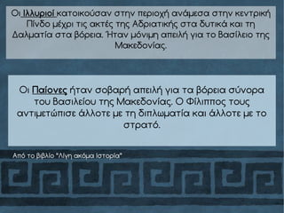 Οι Ιλλυριοί κατοικούσαν στην περιοχή ανάμεσα στην κεντρική
Πίνδο μέχρι τις ακτές της Αδριατικής στα δυτικά και τη
Δαλματία στα βόρεια. Ήταν μόνιμη απειλή για το Βασίλειο της
Μακεδονίας.
Οι Παίονες ήταν σοβαρή απειλή για τα βόρεια σύνορα
του Βασιλείου της Μακεδονίας. Ο Φίλιππος τους
αντιμετώπισε άλλοτε με τη διπλωματία και άλλοτε με το
στρατό.
Από το βιβλίο “Λίγη ακόμα Ιστορία”
 